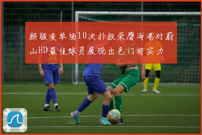 颜骏凌单场10次扑救荣膺海港对蔚山HD最佳球员展现出色门将实力