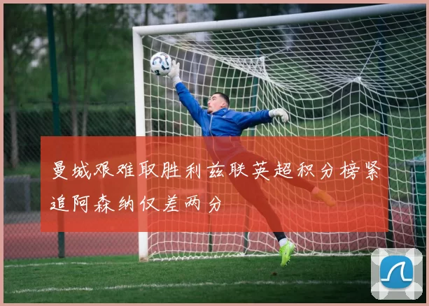 曼城艰难取胜利兹联英超积分榜紧追阿森纳仅差两分