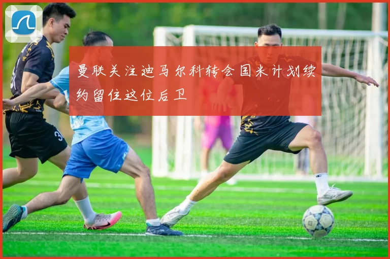 曼联关注迪马尔科转会国米计划续约留住这位后卫