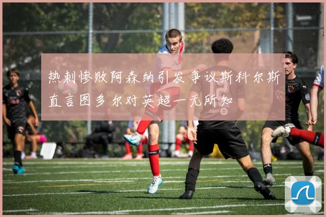 热刺惨败阿森纳引发争议斯科尔斯直言图多尔对英超一无所知