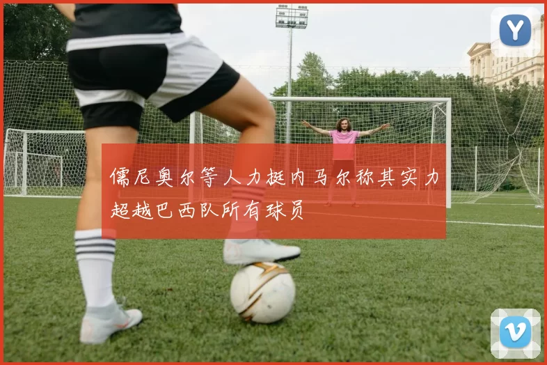 儒尼奥尔等人力挺内马尔称其实力超越巴西队所有球员