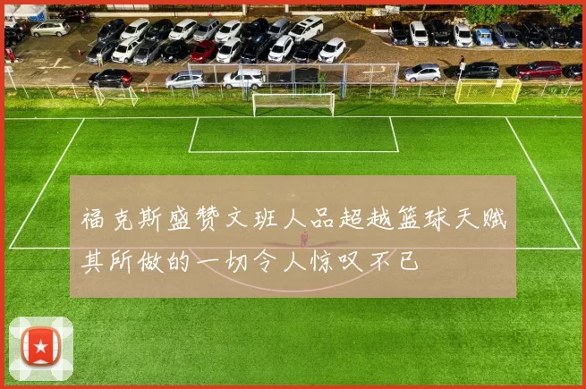 福克斯盛赞文班人品超越篮球天赋其所做的一切令人惊叹不已