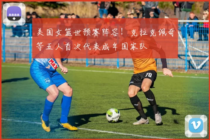 美国女篮世预赛阵容！克拉克佩奇等五人首次代表成年国家队