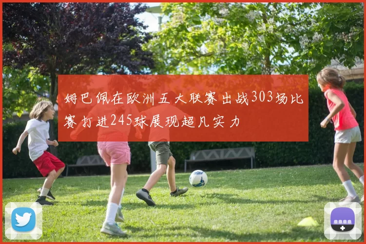 姆巴佩在欧洲五大联赛出战303场比赛打进245球展现超凡实力