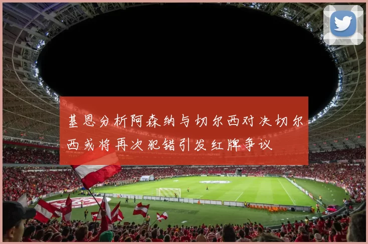 基恩分析阿森纳与切尔西对决切尔西或将再次犯错引发红牌争议
