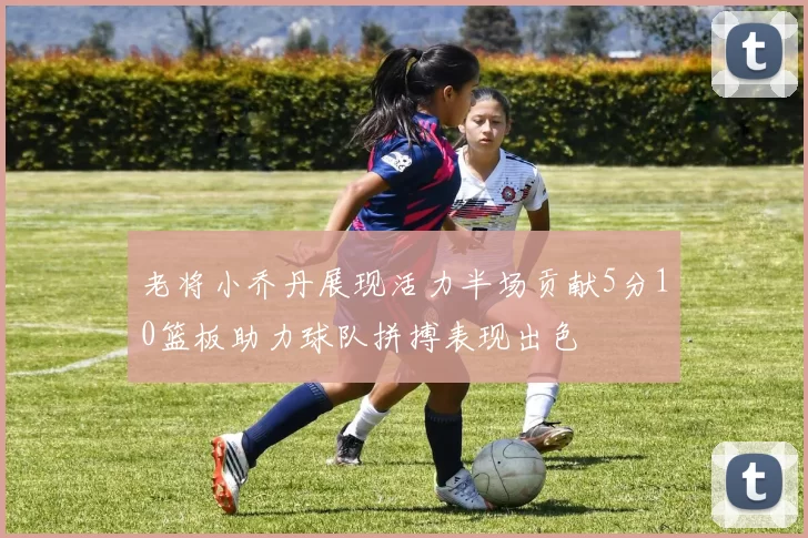 老将小乔丹展现活力半场贡献5分10篮板助力球队拼搏表现出色