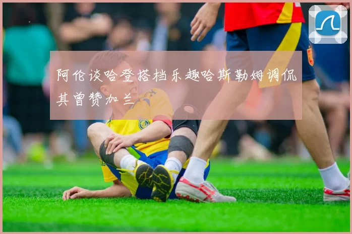 阿伦谈哈登搭档乐趣哈斯勒姆调侃其曾赞加兰