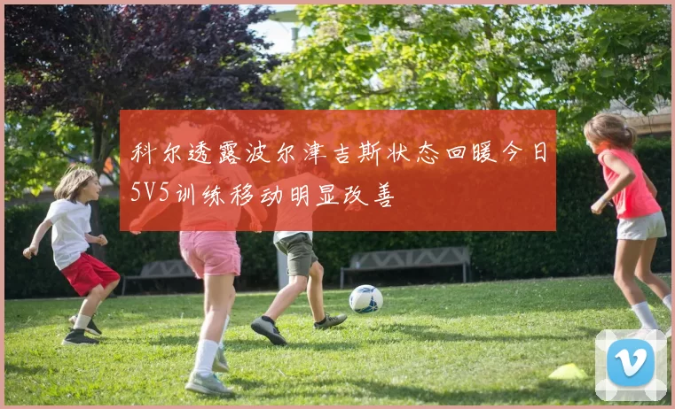 科尔透露波尔津吉斯状态回暖今日5V5训练移动明显改善