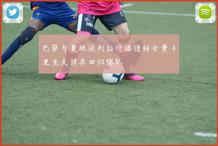 巴萨与曼联谈判拉什福德转会费卡里克支持其回归球队