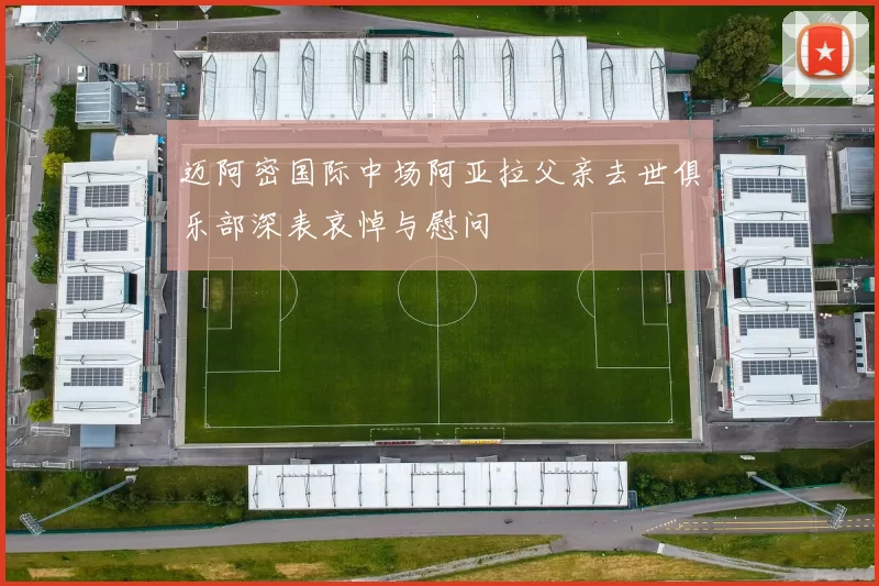 迈阿密国际中场阿亚拉父亲去世俱乐部深表哀悼与慰问
