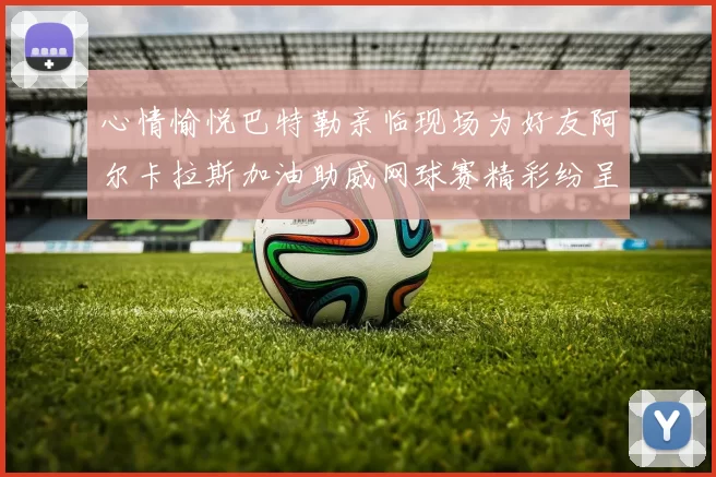 心情愉悦巴特勒亲临现场为好友阿尔卡拉斯加油助威网球赛精彩纷呈