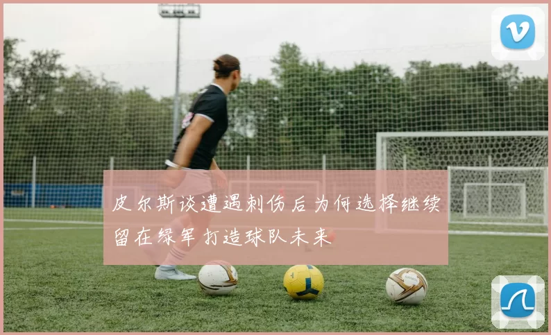 皮尔斯谈遭遇刺伤后为何选择继续留在绿军打造球队未来