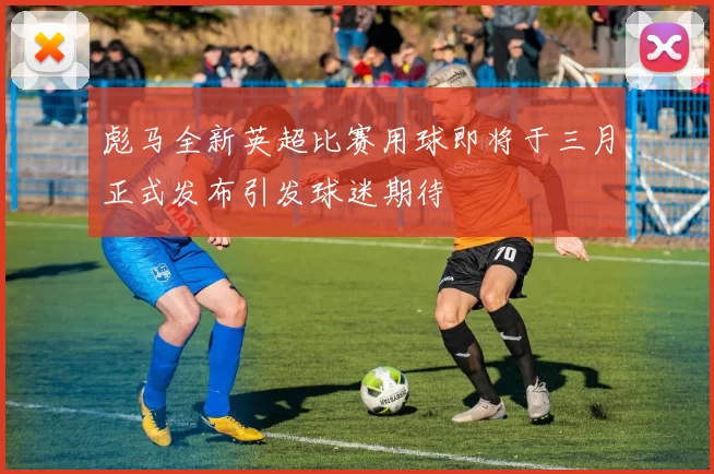 彪马全新英超比赛用球即将于三月正式发布引发球迷期待