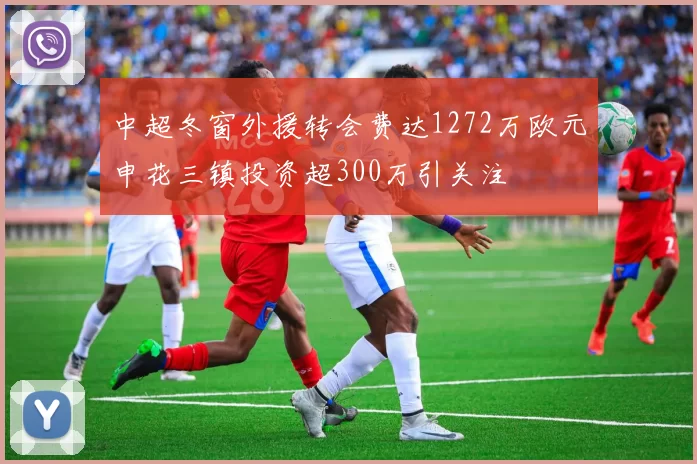 中超冬窗外援转会费达1272万欧元申花三镇投资超300万引关注