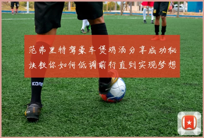 范弗里特驾豪车煲鸡汤分享成功秘诀教你如何低调前行直到实现梦想