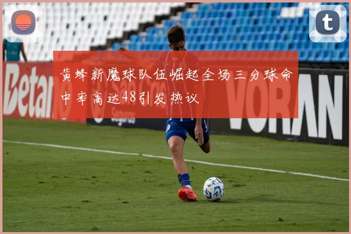 黄蜂新魔球队伍崛起全场三分球命中率高达48引发热议