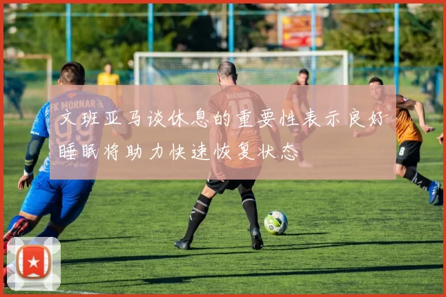 文班亚马谈休息的重要性表示良好睡眠将助力快速恢复状态