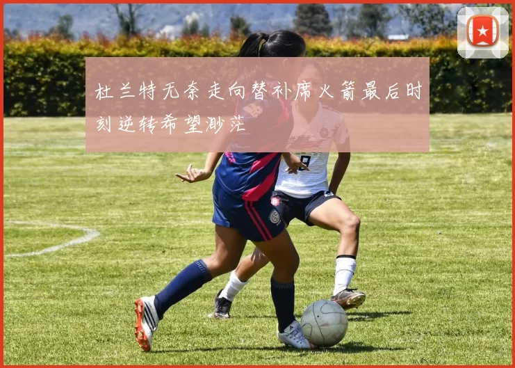 杜兰特无奈走向替补席火箭最后时刻逆转希望渺茫