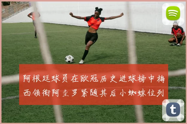 阿根廷球员在欧冠历史进球榜中梅西领衔阿圭罗紧随其后小蜘蛛位列第七
