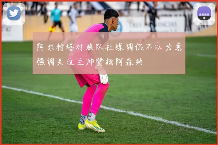 阿尔特塔对狼队社媒调侃不以为意强调关注主帅赞扬阿森纳