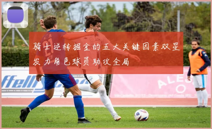 骑士逆转掘金的五大关键因素双星发力角色球员助攻全局
