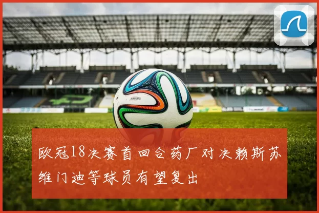 欧冠18决赛首回合药厂对决赖斯苏维门迪等球员有望复出