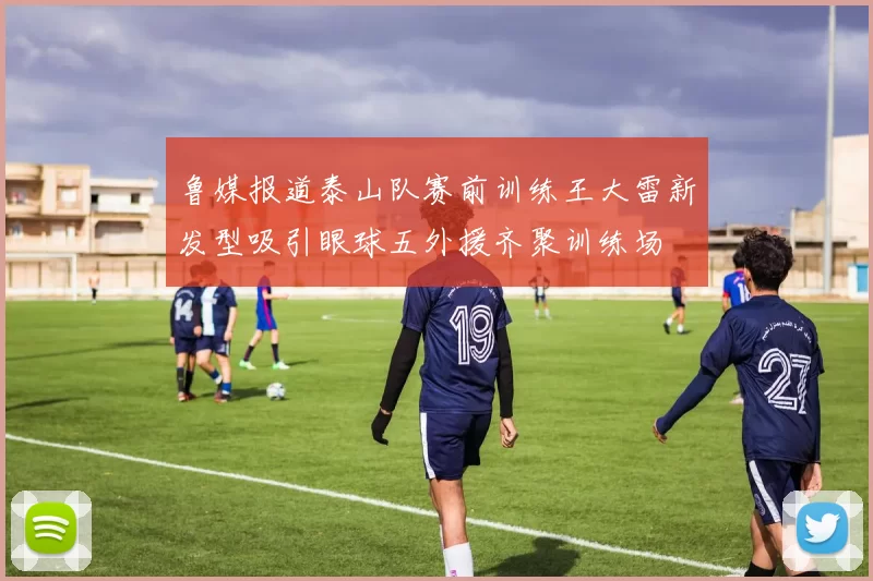 鲁媒报道泰山队赛前训练王大雷新发型吸引眼球五外援齐聚训练场