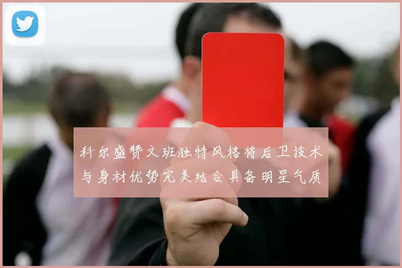 科尔盛赞文班独特风格将后卫技术与身材优势完美结合具备明星气质与球队形象