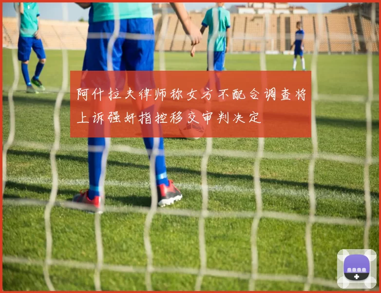阿什拉夫律师称女方不配合调查将上诉强奸指控移交审判决定