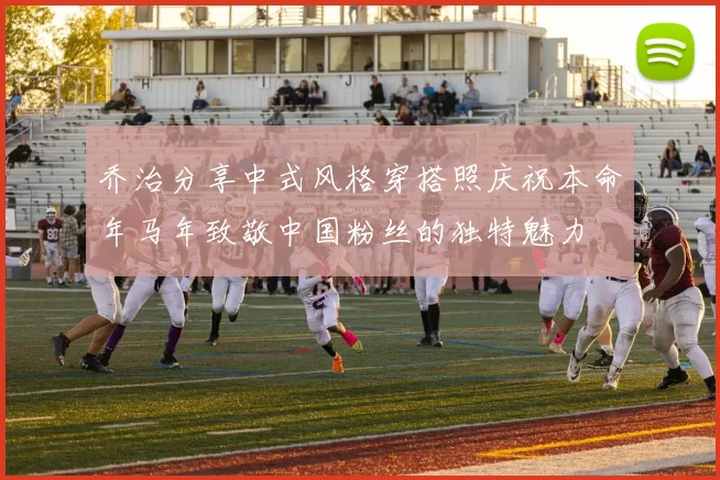 乔治分享中式风格穿搭照庆祝本命年马年致敬中国粉丝的独特魅力