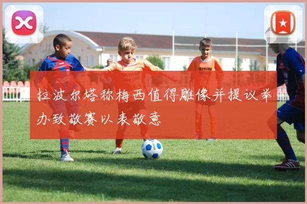拉波尔塔称梅西值得雕像并提议举办致敬赛以表敬意