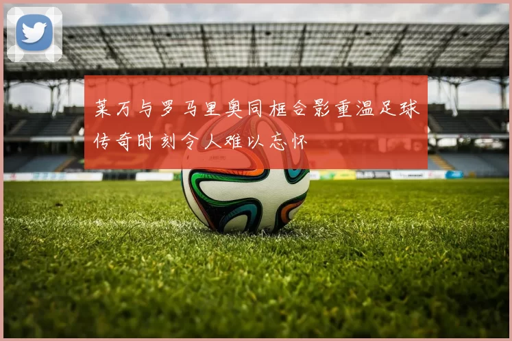 莱万与罗马里奥同框合影重温足球传奇时刻令人难以忘怀